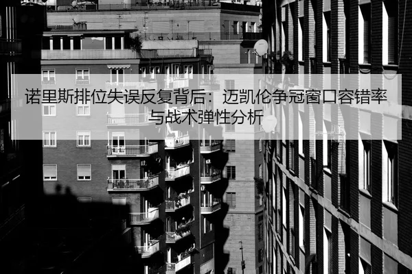 诺里斯排位失误反复背后：迈凯伦争冠窗口容错率与战术弹性分析