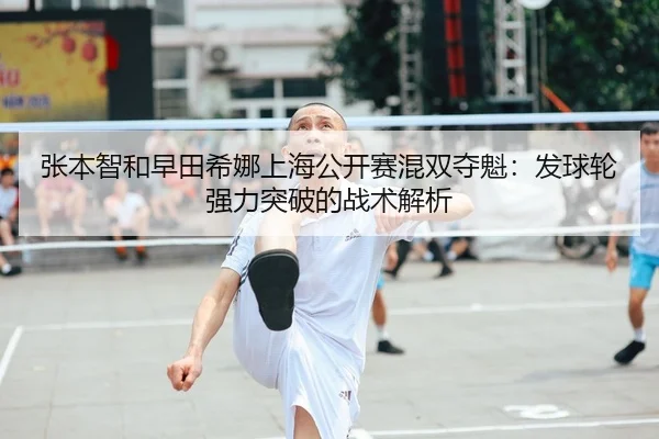 张本智和早田希娜上海公开赛混双夺魁：发球轮强力突破的战术解析